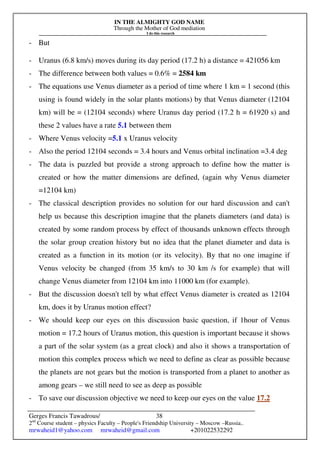 IN THE ALMIGHTY GOD NAME
Through the Mother of God mediation
I do this research
Gerges Francis Tawadrous/
2nd
Course student – physics Faculty – People's Friendship University – Moscow –Russia..
mrwaheid1@yahoo.com mrwaheid@gmail.com +201022532292
38
- But
- Uranus (6.8 km/s) moves during its day period (17.2 h) a distance = 421056 km
- The difference between both values = 0.6% = 2584 km
- The equations use Venus diameter as a period of time where 1 km = 1 second (this
using is found widely in the solar plants motions) by that Venus diameter (12104
km) will be = (12104 seconds) where Uranus day period (17.2 h = 61920 s) and
these 2 values have a rate 5.1 between them
- Where Venus velocity =5.1 x Uranus velocity
- Also the period 12104 seconds = 3.4 hours and Venus orbital inclination =3.4 deg
- The data is puzzled but provide a strong approach to define how the matter is
created or how the matter dimensions are defined, (again why Venus diameter
=12104 km)
- The classical description provides no solution for our hard discussion and can't
help us because this description imagine that the planets diameters (and data) is
created by some random process by effect of thousands unknown effects through
the solar group creation history but no idea that the planet diameter and data is
created as a function in its motion (or its velocity). By that no one imagine if
Venus velocity be changed (from 35 km/s to 30 km /s for example) that will
change Venus diameter from 12104 km into 11000 km (for example).
- But the discussion doesn't tell by what effect Venus diameter is created as 12104
km, does it by Uranus motion effect?
- We should keep our eyes on this discussion basic question, if 1hour of Venus
motion = 17.2 hours of Uranus motion, this question is important because it shows
a part of the solar system (as a great clock) and also it shows a transportation of
motion this complex process which we need to define as clear as possible because
the planets are not gears but the motion is transported from a planet to another as
among gears – we still need to see as deep as possible
- To save our discussion objective we need to keep our eyes on the value 17.2
 
