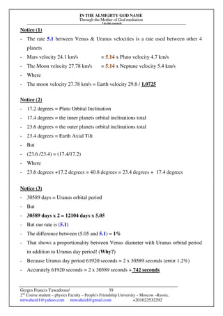 IN THE ALMIGHTY GOD NAME
Through the Mother of God mediation
I do this research
Gerges Francis Tawadrous/
2nd
Course student – physics Faculty – People's Friendship University – Moscow –Russia..
mrwaheid1@yahoo.com mrwaheid@gmail.com +201022532292
39
Notice (1)
- The rate 5.1 between Venus & Uranus velocities is a rate used between other 4
planets
- Mars velocity 24.1 km/s = 5.14 x Pluto velocity 4.7 km/s
- The Moon velocity 27.78 km/s = 5.14 x Neptune velocity 5.4 km/s
- Where
- The moon velocity 27.78 km/s = Earth velocity 29.8 / 1.0725
Notice (2)
- 17.2 degrees = Pluto Orbital Inclination
- 17.4 degrees = the inner planets orbital inclinations total
- 23.6 degrees = the outer planets orbital inclinations total
- 23.4 degrees = Earth Axial Tilt
- But
- (23.6 /23.4) = (17.4/17.2)
- Where
- 23.6 degrees +17.2 degrees = 40.8 degrees = 23.4 degrees + 17.4 degrees
Notice (3)
- 30589 days = Uranus orbital period
- But
- 30589 days x 2 = 12104 days x 5.05
- But our rate is (5.1)
- The difference between (5.05 and 5.1) = 1%
- That shows a proportionality between Venus diameter with Uranus orbital period
in addition to Uranus day period! (Why?)
- Because Uranus day period 61920 seconds = 2 x 30589 seconds (error 1.2%)
- Accurately 61920 seconds = 2 x 30589 seconds + 742 seconds
 