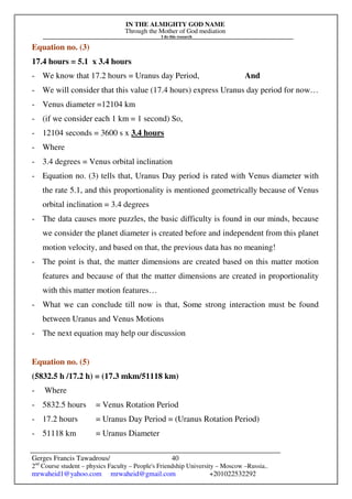 IN THE ALMIGHTY GOD NAME
Through the Mother of God mediation
I do this research
Gerges Francis Tawadrous/
2nd
Course student – physics Faculty – People's Friendship University – Moscow –Russia..
mrwaheid1@yahoo.com mrwaheid@gmail.com +201022532292
40
Equation no. (3)
17.4 hours = 5.1 x 3.4 hours
- We know that 17.2 hours = Uranus day Period, And
- We will consider that this value (17.4 hours) express Uranus day period for now…
- Venus diameter =12104 km
- (if we consider each 1 km = 1 second) So,
- 12104 seconds = 3600 s x 3.4 hours
- Where
- 3.4 degrees = Venus orbital inclination
- Equation no. (3) tells that, Uranus Day period is rated with Venus diameter with
the rate 5.1, and this proportionality is mentioned geometrically because of Venus
orbital inclination = 3.4 degrees
- The data causes more puzzles, the basic difficulty is found in our minds, because
we consider the planet diameter is created before and independent from this planet
motion velocity, and based on that, the previous data has no meaning!
- The point is that, the matter dimensions are created based on this matter motion
features and because of that the matter dimensions are created in proportionality
with this matter motion features…
- What we can conclude till now is that, Some strong interaction must be found
between Uranus and Venus Motions
- The next equation may help our discussion
Equation no. (5)
(5832.5 h /17.2 h) = (17.3 mkm/51118 km)
- Where
- 5832.5 hours = Venus Rotation Period
- 17.2 hours = Uranus Day Period = (Uranus Rotation Period)
- 51118 km = Uranus Diameter
 