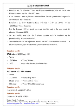IN THE ALMIGHTY GOD NAME
Through the Mother of God mediation
I do this research
Gerges Francis Tawadrous/
2nd
Course student – physics Faculty – People's Friendship University – Moscow –Russia..
mrwaheid1@yahoo.com mrwaheid@gmail.com +201022532292
41
- Equation no. (5) tells that, Venus and Uranus (rotation periods) are rated with
Uranus diameter and the value 17.3 mkm
- If the value 17.3 mkm expresses Venus diameter, So, the 2 planets rotation periods
are rated with their diameters
- Equation no (6) shows that the distance 17.3 mkm = 12104 km x 1430 where
12104 km = Venus Diameter,
- But the distance 1430 we don't know and need to wait to the next points to
discover this value (1430)
- So, we consider now that, the 2 planets rotation periods (motions) are in
proportionality with their diameters.
- We can't discuss the rest equations because we need to discover the distance 17.3
mkm which has a great effect on the 2 planets motions interaction.
Equation no. (6)
17.32 mkm = 12104 km x 1430
- Where
- 12104 km = Venus Diameter
- 1430 = this value we need to discuss later
Equation no. (7)
17.2 h x 680 = 2 x 5832.5 hours
- Where
- 17.2 hours = Uranus Day Period
- 5832.5 hours = Venus rotation period
- 680 mkm = Venus Orbital Circumference
Equation no. (8)
(1461/1433.5) = (1433.5/1407.6)
Equation no. (9)
(1440/1433.5) = (2815/2802)
 