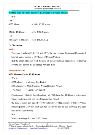 IN THE ALMIGHTY GOD NAME
Through the Mother of God mediation
I do this research
Gerges Francis Tawadrous/
2nd
Course student – physics Faculty – People's Friendship University – Moscow –Russia..
mrwaheid1@yahoo.com mrwaheid@gmail.com +201022532292
42
4-3 One hour of Venus motion = 17.7 hours of Uranus Motion
I- Data
(10)
4222.6 hours = 243 x 17.37 hours
(11)
329.8 x 17.4 hours = 2 x 2872.5 hours
(12)
346.6 days x 24 hours = 2 x 241.8 x 17.2
II- Discussion
Notice
- There are 3 values (17.2, 17.4 and 17.7), the rate between Venus and Uranus is 1
hour of Venus motion = 17.7 hours of Uranus Motion
- But the other rates still work because of the geometrical necessities, for that we
need to take care of the difference between them
Equation no. (10)
4222.6 hours = 243 x 17.37 hours
- Where
- 4222.6 hours = Mercury Day Period
- 243 solar days = 5832.5 hours = Venus Rotation Period
- 17.2 hours = Uranus Day Period
- Equation no. (10) tells that, if each day of (243 days) has 17.4 hours, in this case
Venus rotation period will be = Mercury Day Period
- By that, Mercury day period (175.95 solar days =4222.6 hours) will be = Venus
rotation period (243 days each day has 17.4 hours and by that the value 243 days
will have 4222.6 hours)
- But
- Venus rotation period has 5832.5 hours
 