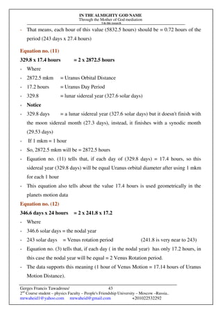 IN THE ALMIGHTY GOD NAME
Through the Mother of God mediation
I do this research
Gerges Francis Tawadrous/
2nd
Course student – physics Faculty – People's Friendship University – Moscow –Russia..
mrwaheid1@yahoo.com mrwaheid@gmail.com +201022532292
43
- That means, each hour of this value (5832.5 hours) should be = 0.72 hours of the
period (243 days x 27.4 hours)
Equation no. (11)
329.8 x 17.4 hours = 2 x 2872.5 hours
- Where
- 2872.5 mkm = Uranus Orbital Distance
- 17.2 hours = Uranus Day Period
- 329.8 = lunar sidereal year (327.6 solar days)
- Notice
- 329.8 days = a lunar sidereal year (327.6 solar days) but it doesn't finish with
the moon sidereal month (27.3 days), instead, it finishes with a synodic month
(29.53 days)
- If 1 mkm = 1 hour
- So, 2872.5 mkm will be = 2872.5 hours
- Equation no. (11) tells that, if each day of (329.8 days) = 17.4 hours, so this
sidereal year (329.8 days) will be equal Uranus orbital diameter after using 1 mkm
for each 1 hour
- This equation also tells about the value 17.4 hours is used geometrically in the
planets motion data
Equation no. (12)
346.6 days x 24 hours = 2 x 241.8 x 17.2
- Where
- 346.6 solar days = the nodal year
- 243 solar days = Venus rotation period (241.8 is very near to 243)
- Equation no. (3) tells that, if each day ( in the nodal year) has only 17.2 hours, in
this case the nodal year will be equal = 2 Venus Rotation period.
- The data supports this meaning (1 hour of Venus Motion = 17.14 hours of Uranus
Motion Distance).
 