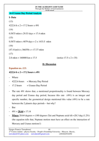 IN THE ALMIGHTY GOD NAME
Through the Mother of God mediation
I do this research
Gerges Francis Tawadrous/
2nd
Course student – physics Faculty – People's Friendship University – Moscow –Russia..
mrwaheid1@yahoo.com mrwaheid@gmail.com +201022532292
44
4-4 Uranus Day Period Analysis
I- Data
(13)
4222.6 h x 2 = 17.2 hours x 491
(14)
0.5875 mkm x 29.53 days = 17.4 mkm
(15)
0.5875 mkm x 4879 days = 2 x 1433.5 mkm
(16)
(47.4 km/s) x 366556 s = 17.37 mkm
(17)
2.8 mkm = 160000 km x 17.5 (notice 17.5 x 2 = 35)
II- Discussion
Equation no. (13)
4222.6 h x 2 = 17.2 hours x 491
- Where
- 4222.6 hours = Mercury Day Period
- 17.2 hours = Uranus Day Period
- The rate 491 shows that, a mentioned proportionality is found between Mercury
day period and Uranus day period, because this rate (491) is an integer and
specific number, the geometrical design mentioned this value (491) to be a rate
between the 2 planets days periods – but why?
- But
- 491 = 28.64 x 17.14
- Where 28.64 degrees = (180 degrees /2π) and Neptune axial tilt =28.3 deg (1.2%)
(the equation tells that, Neptune motion must have an effect on the interaction of
Mercury and Uranus motions!)
 