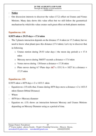 IN THE ALMIGHTY GOD NAME
Through the Mother of God mediation
I do this research
Gerges Francis Tawadrous/
2nd
Course student – physics Faculty – People's Friendship University – Moscow –Russia..
mrwaheid1@yahoo.com mrwaheid@gmail.com +201022532292
45
- Notice
- Our discussion interests to discover the value (17.2) effect on Uranus and Venus
Motions. Many data shows this value effect but we still follow the geometrical
mechanism by which this value creates such great effect on both planets motions
Equation no. (14)
0.5875 mkm x 29.53 days = 17.4 mkm
- The 2 planets interaction depends on the distance 17.4 mkm (or 17.2 mkm), but we
need to know what planet pass this distance (17.4 mkm). Let's try to discover that
in following
o Uranus motion during 29.53 solar days ( the moon day period) a = 17.4
mkm
o Mercury moves during 366557 seconds a distance = 17.4 mkm
o Venus moves during 138 hours a distance = 17.38 mkm
o Pluto moves during 6.7 Pluto days (6.7 x 153.3 h = 1027 h) a distance =
17.37 mkm
Equation no. (15)
0.5875 mkm x 4879 days = 2 x 1433.5 mkm
- Equation no. (15) tells that, Uranus during 4879 days move a distance = 2 x 1433.5
mkm (Saturn Orbital Distance)
- Where
- 4879 km = Mercury diameter
- Equation no. (15) shows an interaction between Mercury and Uranus Motions
depending on Mercury Diameter using as a period of time.
 