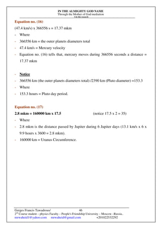 IN THE ALMIGHTY GOD NAME
Through the Mother of God mediation
I do this research
Gerges Francis Tawadrous/
2nd
Course student – physics Faculty – People's Friendship University – Moscow –Russia..
mrwaheid1@yahoo.com mrwaheid@gmail.com +201022532292
46
Equation no. (16)
(47.4 km/s) x 366556 s = 17.37 mkm
- Where
- 366556 km = the outer planets diameters total
- 47.4 km/s = Mercury velocity
- Equation no. (16) tells that, mercury moves during 366556 seconds a distance =
17.37 mkm
- Notice
- 366556 km (the outer planets diameters total) /2390 km (Pluto diameter) =153.3
- Where
- 153.3 hours = Pluto day period.
Equation no. (17)
2.8 mkm = 160000 km x 17.5 (notice 17.5 x 2 = 35)
- Where
- 2.8 mkm is the distance passed by Jupiter during 6 Jupiter days (13.1 km/s x 6 x
9.9 hours x 3600 = 2.8 mkm).
- 160000 km = Uranus Circumference.
 