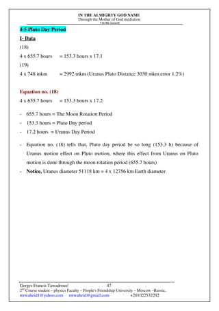 IN THE ALMIGHTY GOD NAME
Through the Mother of God mediation
I do this research
Gerges Francis Tawadrous/
2nd
Course student – physics Faculty – People's Friendship University – Moscow –Russia..
mrwaheid1@yahoo.com mrwaheid@gmail.com +201022532292
47
4-5 Pluto Day Period
I- Data
(18)
4 x 655.7 hours = 153.3 hours x 17.1
(19)
4 x 748 mkm = 2992 mkm (Uranus Pluto Distance 3030 mkm error 1.2%)
Equation no. (18)
4 x 655.7 hours = 153.3 hours x 17.2
- 655.7 hours = The Moon Rotation Period
- 153.3 hours = Pluto Day period
- 17.2 hours = Uranus Day Period
- Equation no. (18) tells that, Pluto day period be so long (153.3 h) because of
Uranus motion effect on Pluto motion, where this effect from Uranus on Pluto
motion is done through the moon rotation period (655.7 hours)
- Notice, Uranus diameter 51118 km = 4 x 12756 km Earth diameter
 