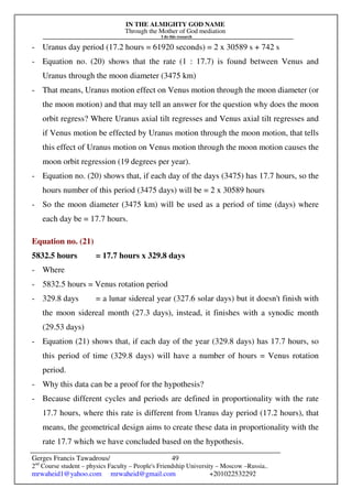 IN THE ALMIGHTY GOD NAME
Through the Mother of God mediation
I do this research
Gerges Francis Tawadrous/
2nd
Course student – physics Faculty – People's Friendship University – Moscow –Russia..
mrwaheid1@yahoo.com mrwaheid@gmail.com +201022532292
49
- Uranus day period (17.2 hours = 61920 seconds) = 2 x 30589 s + 742 s
- Equation no. (20) shows that the rate (1 : 17.7) is found between Venus and
Uranus through the moon diameter (3475 km)
- That means, Uranus motion effect on Venus motion through the moon diameter (or
the moon motion) and that may tell an answer for the question why does the moon
orbit regress? Where Uranus axial tilt regresses and Venus axial tilt regresses and
if Venus motion be effected by Uranus motion through the moon motion, that tells
this effect of Uranus motion on Venus motion through the moon motion causes the
moon orbit regression (19 degrees per year).
- Equation no. (20) shows that, if each day of the days (3475) has 17.7 hours, so the
hours number of this period (3475 days) will be = 2 x 30589 hours
- So the moon diameter (3475 km) will be used as a period of time (days) where
each day be = 17.7 hours.
Equation no. (21)
5832.5 hours = 17.7 hours x 329.8 days
- Where
- 5832.5 hours = Venus rotation period
- 329.8 days = a lunar sidereal year (327.6 solar days) but it doesn't finish with
the moon sidereal month (27.3 days), instead, it finishes with a synodic month
(29.53 days)
- Equation (21) shows that, if each day of the year (329.8 days) has 17.7 hours, so
this period of time (329.8 days) will have a number of hours = Venus rotation
period.
- Why this data can be a proof for the hypothesis?
- Because different cycles and periods are defined in proportionality with the rate
17.7 hours, where this rate is different from Uranus day period (17.2 hours), that
means, the geometrical design aims to create these data in proportionality with the
rate 17.7 which we have concluded based on the hypothesis.
 