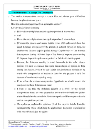 IN THE ALMIGHTY GOD NAME
Through the Mother of God mediation
I do this research
Gerges Francis Tawadrous/
2nd
Course student – physics Faculty – People's Friendship University – Moscow –Russia..
mrwaheid1@yahoo.com mrwaheid@gmail.com +201022532292
5
2-2 The Difficulties To Accept The Description
- The motion transportation concept is a new idea and shows great difficulties
because the planets are not gears
- How the motion is transported from a planet to another?
- Let's try to answer in following
o I have discovered planets motion cycle depend on 8 planets days
o And
o I have discovered planets motion cycle depend on 6 planets days
o Of course the planets aren't gears, but the cycles of (8 and 6 days) show that
equal distances are passed by the planets in defined periods of time, for
example the distance Jupiter passes during 8 Jupiter days = The distance
Saturn passes during 10 Saturn days = The distance Neptune passes during
12 Neptune days (this cycles are explained in full details in this paper)
o Because the distances equality is used frequently in the solar planets
motions we have to consider that some transportation of motion is done
among the planets, even if we can't catch the geometrical mechanism by
which this transportation of motion is done but the process is still fact
because of the distances equality using
o If we refuse the motion transportation hypothesis we should answer the
question why these distances are equal
o I want to say that, the distances equality is a proof for the motion
transportation based on some geometrical rule which we don't know yet but
when this rule be discovered the distances equality will be the prove for the
motion transposition process.
o The cycles are explained in point no. (3) of this paper in details, I tried to
summarize the whole idea before the cycle details discussion to explain for
what reason we analyze the cycles
 
