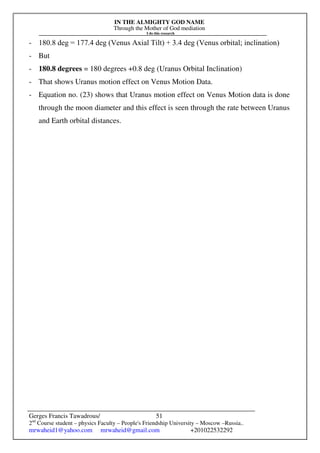 IN THE ALMIGHTY GOD NAME
Through the Mother of God mediation
I do this research
Gerges Francis Tawadrous/
2nd
Course student – physics Faculty – People's Friendship University – Moscow –Russia..
mrwaheid1@yahoo.com mrwaheid@gmail.com +201022532292
51
- 180.8 deg = 177.4 deg (Venus Axial Tilt) + 3.4 deg (Venus orbital; inclination)
- But
- 180.8 degrees = 180 degrees +0.8 deg (Uranus Orbital Inclination)
- That shows Uranus motion effect on Venus Motion Data.
- Equation no. (23) shows that Uranus motion effect on Venus Motion data is done
through the moon diameter and this effect is seen through the rate between Uranus
and Earth orbital distances.
 