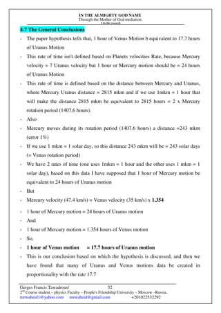 IN THE ALMIGHTY GOD NAME
Through the Mother of God mediation
I do this research
Gerges Francis Tawadrous/
2nd
Course student – physics Faculty – People's Friendship University – Moscow –Russia..
mrwaheid1@yahoo.com mrwaheid@gmail.com +201022532292
52
4-7 The General Conclusions
- The paper hypothesis tells that, 1 hour of Venus Motion b equivalent to 17.7 hours
of Uranus Motion
- This rate of time isn't defined based on Planets velocities Rate, because Mercury
velocity = 7 Uranus velocity but 1 hour or Mercury motion should be = 24 hours
of Uranus Motion
- This rate of time is defined based on the distance between Mercury and Uranus,
where Mercury Uranus distance = 2815 mkm and if we use 1mkm = 1 hour that
will make the distance 2815 mkm be equivalent to 2815 hours = 2 x Mercury
rotation period (1407.6 hours).
- Also
- Mercury moves during its rotation period (1407.6 hours) a distance =243 mkm
(error 1%)
- If we use 1 mkm = 1 solar day, so this distance 243 mkm will be = 243 solar days
(= Venus rotation period)
- We have 2 rates of time (one uses 1mkm = 1 hour and the other uses 1 mkm = 1
solar day), based on this data I have supposed that 1 hour of Mercury motion be
equivalent to 24 hours of Uranus motion
- But
- Mercury velocity (47.4 km/s) = Venus velocity (35 km/s) x 1.354
- 1 hour of Mercury motion = 24 hours of Uranus motion
- And
- 1 hour of Mercury motion = 1.354 hours of Venus motion
- So,
- 1 hour of Venus motion = 17.7 hours of Uranus motion
- This is our conclusion based on which the hypothesis is discussed, and then we
have found that many of Uranus and Venus motions data be created in
proportionality with the rate 17.7
 