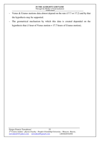 IN THE ALMIGHTY GOD NAME
Through the Mother of God mediation
I do this research
Gerges Francis Tawadrous/
2nd
Course student – physics Faculty – People's Friendship University – Moscow –Russia..
mrwaheid1@yahoo.com mrwaheid@gmail.com +201022532292
53
- Venus & Uranus motions data almost depend on the rate (17.7 or 17.2) and by that
the hypothesis may be supported.
- The geometrical mechanism by which this data is created depended on the
hypothesis that (1 hour of Venus motion = 17.7 hours of Uranus motion).
 