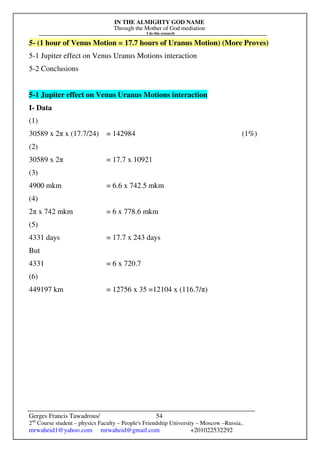 IN THE ALMIGHTY GOD NAME
Through the Mother of God mediation
I do this research
Gerges Francis Tawadrous/
2nd
Course student – physics Faculty – People's Friendship University – Moscow –Russia..
mrwaheid1@yahoo.com mrwaheid@gmail.com +201022532292
54
5- (1 hour of Venus Motion = 17.7 hours of Uranus Motion) (More Proves)
5-1 Jupiter effect on Venus Uranus Motions interaction
5-2 Conclusions
5-1 Jupiter effect on Venus Uranus Motions interaction
I- Data
(1)
30589 x 2π x (17.7/24) = 142984 (1%)
(2)
30589 x 2π = 17.7 x 10921
(3)
4900 mkm = 6.6 x 742.5 mkm
(4)
2π x 742 mkm = 6 x 778.6 mkm
(5)
4331 days = 17.7 x 243 days
But
4331 = 6 x 720.7
(6)
449197 km = 12756 x 35 =12104 x (116.7/π)
 