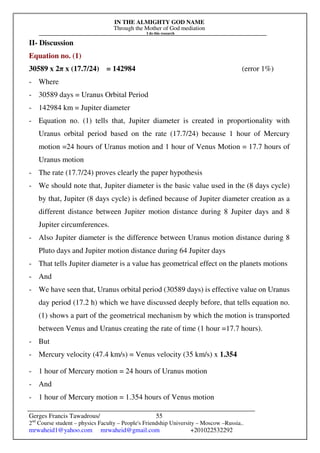 IN THE ALMIGHTY GOD NAME
Through the Mother of God mediation
I do this research
Gerges Francis Tawadrous/
2nd
Course student – physics Faculty – People's Friendship University – Moscow –Russia..
mrwaheid1@yahoo.com mrwaheid@gmail.com +201022532292
55
II- Discussion
Equation no. (1)
30589 x 2π x (17.7/24) = 142984 (error 1%)
- Where
- 30589 days = Uranus Orbital Period
- 142984 km = Jupiter diameter
- Equation no. (1) tells that, Jupiter diameter is created in proportionality with
Uranus orbital period based on the rate (17.7/24) because 1 hour of Mercury
motion =24 hours of Uranus motion and 1 hour of Venus Motion = 17.7 hours of
Uranus motion
- The rate (17.7/24) proves clearly the paper hypothesis
- We should note that, Jupiter diameter is the basic value used in the (8 days cycle)
by that, Jupiter (8 days cycle) is defined because of Jupiter diameter creation as a
different distance between Jupiter motion distance during 8 Jupiter days and 8
Jupiter circumferences.
- Also Jupiter diameter is the difference between Uranus motion distance during 8
Pluto days and Jupiter motion distance during 64 Jupiter days
- That tells Jupiter diameter is a value has geometrical effect on the planets motions
- And
- We have seen that, Uranus orbital period (30589 days) is effective value on Uranus
day period (17.2 h) which we have discussed deeply before, that tells equation no.
(1) shows a part of the geometrical mechanism by which the motion is transported
between Venus and Uranus creating the rate of time (1 hour =17.7 hours).
- But
- Mercury velocity (47.4 km/s) = Venus velocity (35 km/s) x 1.354
- 1 hour of Mercury motion = 24 hours of Uranus motion
- And
- 1 hour of Mercury motion = 1.354 hours of Venus motion
 