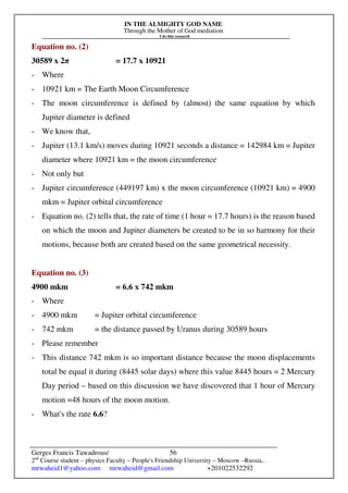 IN THE ALMIGHTY GOD NAME
Through the Mother of God mediation
I do this research
Gerges Francis Tawadrous/
2nd
Course student – physics Faculty – People's Friendship University – Moscow –Russia..
mrwaheid1@yahoo.com mrwaheid@gmail.com +201022532292
56
Equation no. (2)
30589 x 2π = 17.7 x 10921
- Where
- 10921 km = The Earth Moon Circumference
- The moon circumference is defined by (almost) the same equation by which
Jupiter diameter is defined
- We know that,
- Jupiter (13.1 km/s) moves during 10921 seconds a distance = 142984 km = Jupiter
diameter where 10921 km = the moon circumference
- Not only but
- Jupiter circumference (449197 km) x the moon circumference (10921 km) = 4900
mkm = Jupiter orbital circumference
- Equation no. (2) tells that, the rate of time (1 hour = 17.7 hours) is the reason based
on which the moon and Jupiter diameters be created to be in so harmony for their
motions, because both are created based on the same geometrical necessity.
Equation no. (3)
4900 mkm = 6.6 x 742 mkm
- Where
- 4900 mkm = Jupiter orbital circumference
- 742 mkm = the distance passed by Uranus during 30589 hours
- Please remember
- This distance 742 mkm is so important distance because the moon displacements
total be equal it during (8445 solar days) where this value 8445 hours = 2 Mercury
Day period – based on this discussion we have discovered that 1 hour of Mercury
motion =48 hours of the moon motion.
- What's the rate 6.6?
 