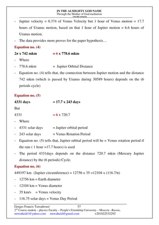 IN THE ALMIGHTY GOD NAME
Through the Mother of God mediation
I do this research
Gerges Francis Tawadrous/
2nd
Course student – physics Faculty – People's Friendship University – Moscow –Russia..
mrwaheid1@yahoo.com mrwaheid@gmail.com +201022532292
57
- Jupiter velocity = 0.374 of Venus Velocity but 1 hour of Venus motion = 17.7
hours of Uranus motion, based on that 1 hour of Jupiter motion = 6.6 hours of
Uranus motion.
- The data provides more proves for the paper hypothesis…
Equation no. (4)
2π x 742 mkm = 6 x 778.6 mkm
- Where
- 778.6 mkm = Jupiter Orbital Distance
- Equation no. (4) tells that, the connection between Jupiter motion and the distance
742 mkm (which is passed by Uranus during 30589 hours) depends on the (6
periods cycle)
Equation no. (5)
4331 days = 17.7 x 243 days
But
4331 = 6 x 720.7
- Where
- 4331 solar days = Jupiter orbital period
- 243 solar days = Venus Rotation Period
- Equation no. (5) tells that, Jupiter orbital period will be = Venus rotation period if
the rate ( 1 hour =17.7 hours) is used
- The period 4331days depends on the distance 720.7 mkm (Mercury Jupiter
distance) by the (6 periods) Cycle.
Equation no. (6)
449197 km (Jupiter circumference) = 12756 x 35 =12104 x (116.7/π)
- 12756 km = Earth diameter
- 12104 km = Venus diameter
- 35 km/s = Venus velocity
- 116.75 solar days = Venus Day Period
 
