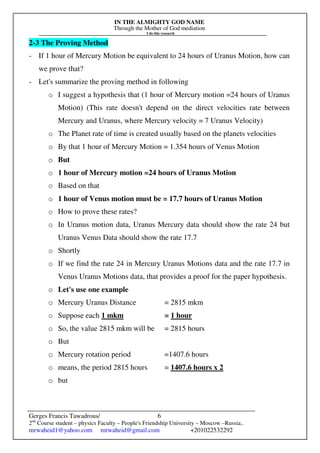 IN THE ALMIGHTY GOD NAME
Through the Mother of God mediation
I do this research
Gerges Francis Tawadrous/
2nd
Course student – physics Faculty – People's Friendship University – Moscow –Russia..
mrwaheid1@yahoo.com mrwaheid@gmail.com +201022532292
6
2-3 The Proving Method
- If 1 hour of Mercury Motion be equivalent to 24 hours of Uranus Motion, how can
we prove that?
- Let's summarize the proving method in following
o I suggest a hypothesis that (1 hour of Mercury motion =24 hours of Uranus
Motion) (This rate doesn't depend on the direct velocities rate between
Mercury and Uranus, where Mercury velocity = 7 Uranus Velocity)
o The Planet rate of time is created usually based on the planets velocities
o By that 1 hour of Mercury Motion = 1.354 hours of Venus Motion
o But
o 1 hour of Mercury motion =24 hours of Uranus Motion
o Based on that
o 1 hour of Venus motion must be = 17.7 hours of Uranus Motion
o How to prove these rates?
o In Uranus motion data, Uranus Mercury data should show the rate 24 but
Uranus Venus Data should show the rate 17.7
o Shortly
o If we find the rate 24 in Mercury Uranus Motions data and the rate 17.7 in
Venus Uranus Motions data, that provides a proof for the paper hypothesis.
o Let's use one example
o Mercury Uranus Distance = 2815 mkm
o Suppose each 1 mkm = 1 hour
o So, the value 2815 mkm will be = 2815 hours
o But
o Mercury rotation period =1407.6 hours
o means, the period 2815 hours = 1407.6 hours x 2
o but
 