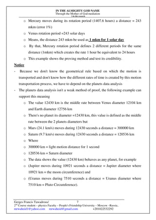 IN THE ALMIGHTY GOD NAME
Through the Mother of God mediation
I do this research
Gerges Francis Tawadrous/
2nd
Course student – physics Faculty – People's Friendship University – Moscow –Russia..
mrwaheid1@yahoo.com mrwaheid@gmail.com +201022532292
7
o Mercury moves during its rotation period (1407.6 hours) a distance = 243
mkm (error 1%)
o Venus rotation period =243 solar days
o Means, the distance 243 mkm be used as 1 mkm for 1 solar day
o By that, Mercury rotation period defines 2 different periods for the same
distance (1mkm) which creates the rate 1 hour be equivalent to 24 hours
o This example shows the proving method and test its credibility.
Notice
- Because we don't know the geometrical rule based on which the motion is
transported and don't know how the different rates of time is created by this motion
transportation process, we have to depend on the planets data analysis
- The planets data analysis isn't a weak method of proof, the following example can
support this meaning
o The value 12430 km is the middle rate between Venus diameter 12104 km
and Earth diameter 12756 km
o There's no planet its diameter =12430 km, this value is defined as the middle
rate between the 2 planets diameters but
o Mars (24.1 km/s) moves during 12430 seconds a distance = 300000 km
o Saturn (9.7 km/s) moves during 12430 seconds a distance = 120536 km
o Where
o 300000 km = light motion distance for 1 second
o 120536 km = Saturn diameter
o The data shows the value (12430 km) behaves as any planet, for example
o (Jupiter moves during 10921 seconds a distance = Jupiter diameter where
10921 km = the moon circumference) and
o (Uranus moves during 7510 seconds a distance = Uranus diameter where
7510 km = Pluto Circumference).
 
