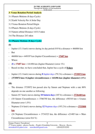 IN THE ALMIGHTY GOD NAME
Through the Mother of God mediation
I do this research
Gerges Francis Tawadrous/
2nd
Course student – physics Faculty – People's Friendship University – Moscow –Russia..
mrwaheid1@yahoo.com mrwaheid@gmail.com +201022532292
9
3- Venus Rotation Period Analysis
3-1 Planets Motions (8 days Cycle)
3-2 Earth Velocity Per A Solar Day
3-3 Venus Rotation Period Origin
3-4 Planets Motions (6 days Cycle)
3-5 Saturn orbital Distance 1433.5 mkm
3-6 The Distance 243 mkm
3-1 Planets Motions (8 days Cycle)
(I)
- Jupiter (13.1 km/s) moves during its day period (9.9 h) a distance = 466884 km
- But
- 466884 km = 449197 km (Jupiter Circumference) + 17687 km
- Where
- (8 x 17687 km = 141496 km (Jupiter Diameter) (error 1%)
- Based on that, we have concluded that, Jupiter has a cycle of 8 days
- Jupiter (13.1 km/s) moves during 8 Jupiter days (79.2 h) a distance = 3735072 km
- (3735072 km= 8 Jupiter circumferences + 141496 km (Jupiter diameter) (1%)
(II)
- The distance 3735072 km passed also by Saturn and Neptune with a rate 80%
depends on one another as following
- Saturn (9.7 km/s) moves during 10 Saturn days (107 h) a distance = 3736440 km
- (10 Saturn Circumferences = 3786750 km, the difference =50310 km = Uranus
Diameter error 1.5%)
- Neptune (5.4 km/s) moves during 12 Neptune days (193.2 h) a distance = 3755808
km
- (24 Neptune Circumferences = 3734323 km, the difference =21485 km = Mars
Circumference (error 0.6 %)
 