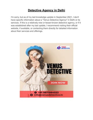 Detective Agency in Delhi
I'm sorry, but as of my last knowledge update in September 2021, I don't
have specific information about a "Venus Detective Agency" in Delhi or its
services. If this is a relatively new or lesser-known detective agency, or if it
was established after my last update, I recommend visiting their official
website, if available, or contacting them directly for detailed information
about their services and offerings.
 