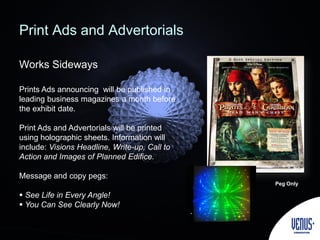 Print Ads and Advertorials
Works Sideways
Prints Ads announcing will be published in
leading business magazines a month before
the exhibit date.
Print Ads and Advertorials will be printed
using holographic sheets. Information will
include: Visions Headline, Write-up, Call to
Action and Images of Planned Edifice.
Message and copy pegs:
 See Life in Every Angle!
 You Can See Clearly Now!
Peg Only
 