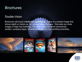 Double-Vision
Brochures
Brochures will scout a lenticular packaging - refers to a printed image that
shows depth or motion as the viewing angle changes. One side can show
images of high-rise buildings. The other sides can show commercial
centers, company logos, entertainment centers and yachting amenities.
 