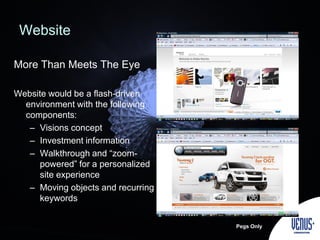 Website
More Than Meets The Eye
Website would be a flash-driven
environment with the following
components:
– Visions concept
– Investment information
– Walkthrough and “zoom-
powered” for a personalized
site experience
– Moving objects and recurring
keywords
Pegs Only
 