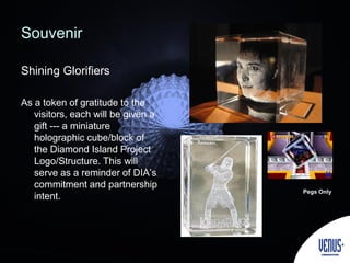 Souvenir
Shining Glorifiers
As a token of gratitude to the
visitors, each will be given a
gift --- a miniature
holographic cube/block of
the Diamond Island Project
Logo/Structure. This will
serve as a reminder of DIA’s
commitment and partnership
intent.
Pegs Only
 