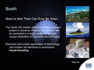 Booth
More to See Than Can Ever Be Seen
The booth will contain elements of the proposed
project in diorama. Parts of the diorama will
be recreated in a larger scale to highlight
unique amenities of Diamond Island Project.
Elements will contain application of technology
and modern art elements to emphasize
visual branding.
Pegs Only
 