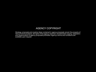 AGENCY COPYRIGHT
Strategy, proposals and creative ideas contained in agency proposals remain the property of
Venus Communications. All rights of the agency reserved. Unauthorised copying, adaptation
and dissemination of agency proposals prohibited. Agency’s terms and conditions are
available upon request.
 