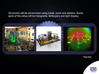 Structures will be constructed using metal, wood and plastics. Some
parts of the setup will be holograms, lenticulars and light display.
Pegs Only
 