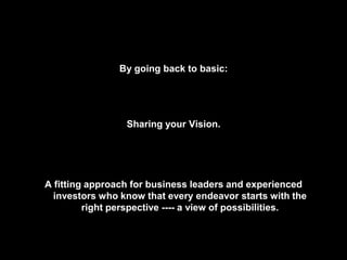 By going back to basic:
Sharing your Vision.
A fitting approach for business leaders and experienced
investors who know that every endeavor starts with the
right perspective ---- a view of possibilities.
 