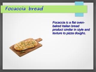 Focaccia is a flat oven-Focaccia is a flat oven-
baked Italian breadbaked Italian bread
product similar in style andproduct similar in style and
texture to pizza doughs.texture to pizza doughs.
Focaccia bread
 