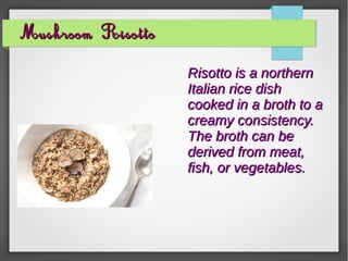 Mushroom RisottoMushroom Risotto
Risotto is a northernRisotto is a northern
Italian rice dishItalian rice dish
cooked in a broth to acooked in a broth to a
creamy consistency.creamy consistency.
The broth can beThe broth can be
derived from meat,derived from meat,
fish, or vegetables.fish, or vegetables.
 