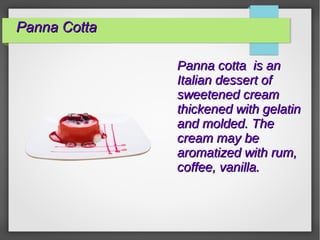 Panna CottaPanna Cotta
Panna cotta is anPanna cotta is an
Italian dessert ofItalian dessert of
sweetened creamsweetened cream
thickened with gelatinthickened with gelatin
and molded. Theand molded. The
cream may becream may be
aromatized with rum,aromatized with rum,
coffee, vanilla.coffee, vanilla.
 
