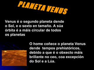 PLANETA   VENUS Venus é o segundo planeta dende o Sol, e o sexto en tamaño. A súa órbita é a máis circular de todos os planetas O home coñece o planeta Venus dende  tempos prehistóricos, debido a que é o obxecto máis brillante no ceo, coa excepción do Sol e a Lúa.   