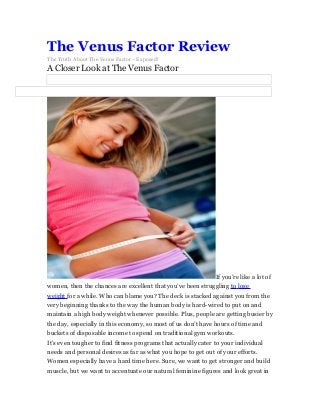 The Venus Factor Review
The Truth About The Venus Factor - Exposed!

A Closer Look at The Venus Factor

If you’re like a lot of
women, then the chances are excellent that you’ve been struggling to lose
weight for a while. Who can blame you? The deck is stacked against you from the
very beginning thanks to the way the human body is hard-wired to put on and
maintain a high body weight whenever possible. Plus, people are getting busier by
the day, especially in this economy, so most of us don’t have hours of time and
buckets of disposable income to spend on traditional gym workouts.
It’s even tougher to find fitness programs that actually cater to your individual
needs and personal desires as far as what you hope to get out of your efforts.
Women especially have a hard time here. Sure, we want to get stronger and build
muscle, but we want to accentuate our natural feminine figures and look great in

 