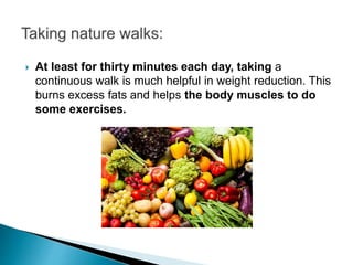  At least for thirty minutes each day, taking a
continuous walk is much helpful in weight reduction. This
burns excess fats and helps the body muscles to do
some exercises.
 