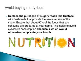  Replace the purchase of sugary foods like fructose
with fresh fruits that provide the same version of the
sugar. Ensure that about 90% of the foods that you
consume are prepared at your home. This helps to avoid
excessive consumption chemicals which would
otherwise complicate your health.
 