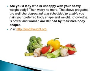  Are you a lady who is unhappy with your heavy
weight body? Then worry no more. The above programs
are well choreographed and scheduled to enable you
gain your preferred body shape and weight. Knowledge
is power and women are defined by their nice body
shapes.
 Visit http://foodthought.org.
 