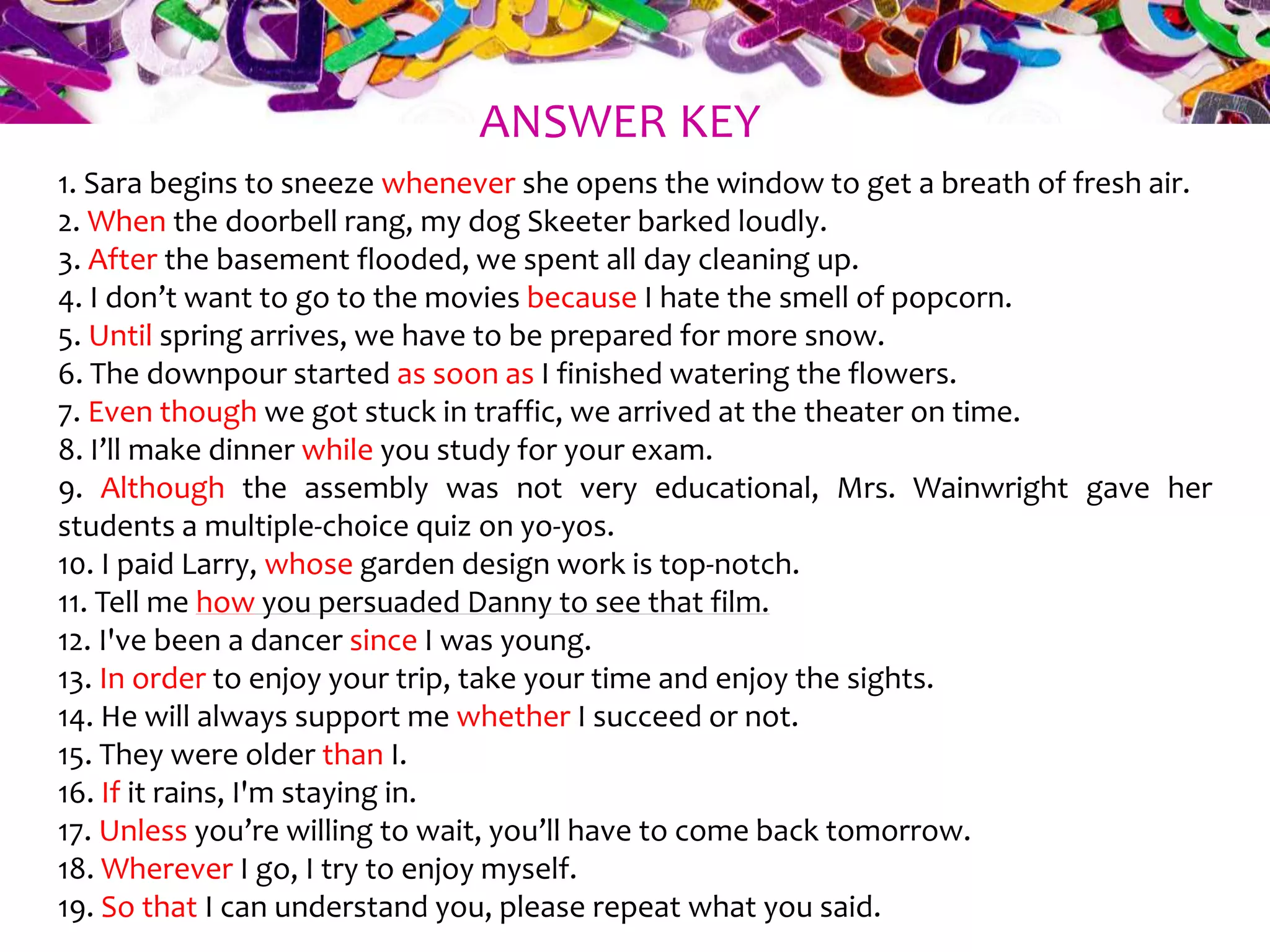 1. Sara begins to sneeze whenever she opens the window to get a breath of fresh air.
2. When the doorbell rang, my dog Skeeter barked loudly.
3. After the basement flooded, we spent all day cleaning up.
4. I don’t want to go to the movies because I hate the smell of popcorn.
5. Until spring arrives, we have to be prepared for more snow.
6. The downpour started as soon as I finished watering the flowers.
7. Even though we got stuck in traffic, we arrived at the theater on time.
8. I’ll make dinner while you study for your exam.
9. Although the assembly was not very educational, Mrs. Wainwright gave her
students a multiple-choice quiz on yo-yos.
10. I paid Larry, whose garden design work is top-notch.
11. Tell me how you persuaded Danny to see that film.
12. I've been a dancer since I was young.
13. In order to enjoy your trip, take your time and enjoy the sights.
14. He will always support me whether I succeed or not.
15. They were older than I.
16. If it rains, I'm staying in.
17. Unless you’re willing to wait, you’ll have to come back tomorrow.
18. Wherever I go, I try to enjoy myself.
19. So that I can understand you, please repeat what you said.
ANSWER KEY
 