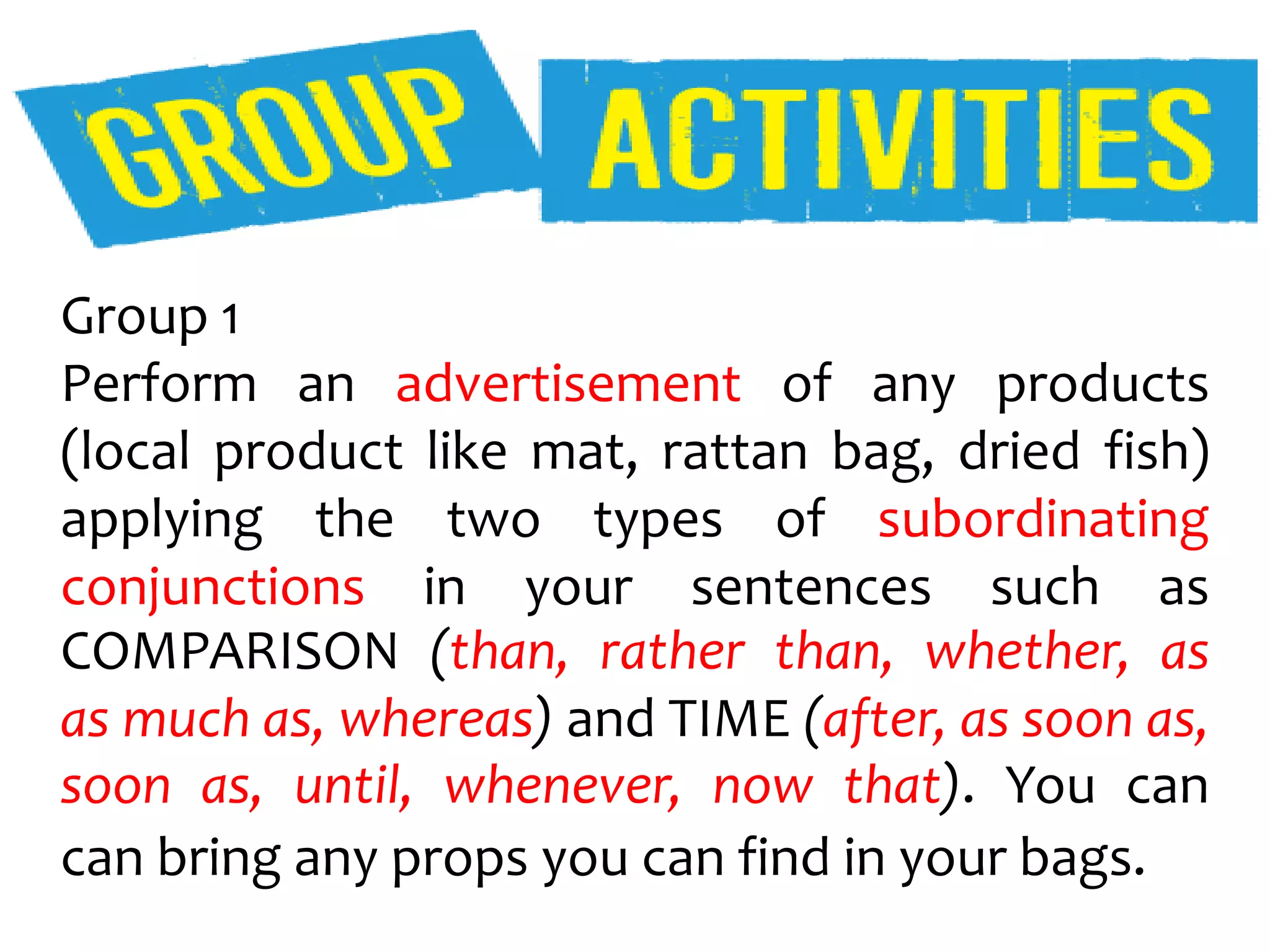 Group 1
Perform an advertisement of any products
(local product like mat, rattan bag, dried fish)
applying the two types of subordinating
conjunctions in your sentences such as
COMPARISON (than, rather than, whether, as
as much as, whereas) and TIME (after, as soon as,
soon as, until, whenever, now that). You can
can bring any props you can find in your bags.
 