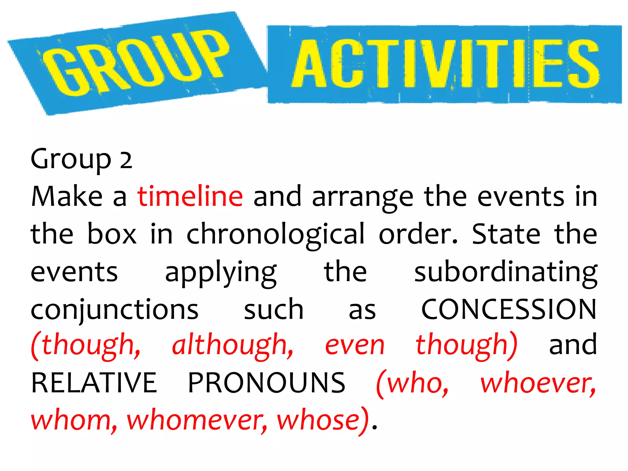 Group 2
Make a timeline and arrange the events in
the box in chronological order. State the
events applying the subordinating
conjunctions such as CONCESSION
(though, although, even though) and
RELATIVE PRONOUNS (who, whoever,
whom, whomever, whose).
 