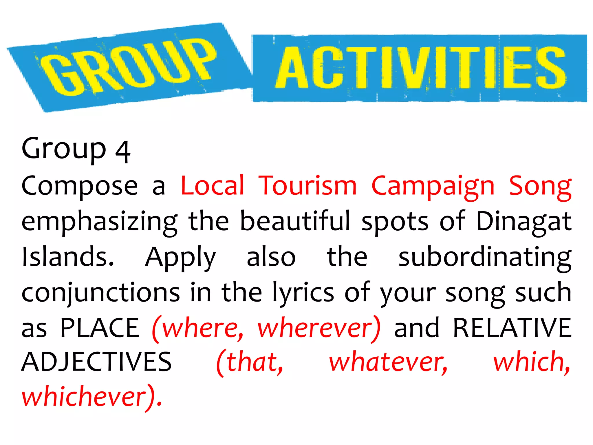 Group 4
Compose a Local Tourism Campaign Song
emphasizing the beautiful spots of Dinagat
Islands. Apply also the subordinating
conjunctions in the lyrics of your song such
as PLACE (where, wherever) and RELATIVE
ADJECTIVES (that, whatever, which,
whichever).
 