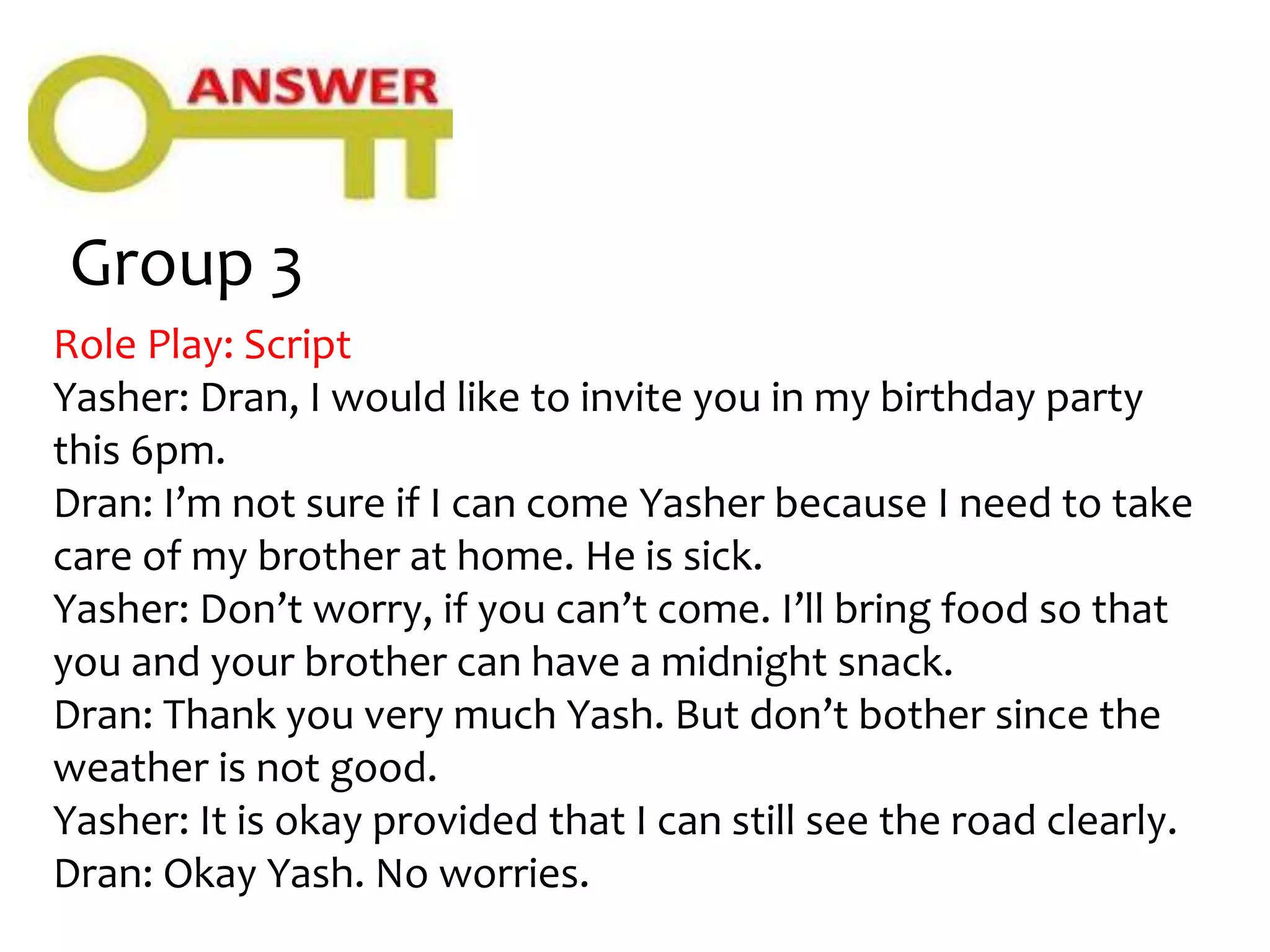 Group 3
Role Play: Script
Yasher: Dran, I would like to invite you in my birthday party
this 6pm.
Dran: I’m not sure if I can come Yasher because I need to take
care of my brother at home. He is sick.
Yasher: Don’t worry, if you can’t come. I’ll bring food so that
you and your brother can have a midnight snack.
Dran: Thank you very much Yash. But don’t bother since the
weather is not good.
Yasher: It is okay provided that I can still see the road clearly.
Dran: Okay Yash. No worries.
 