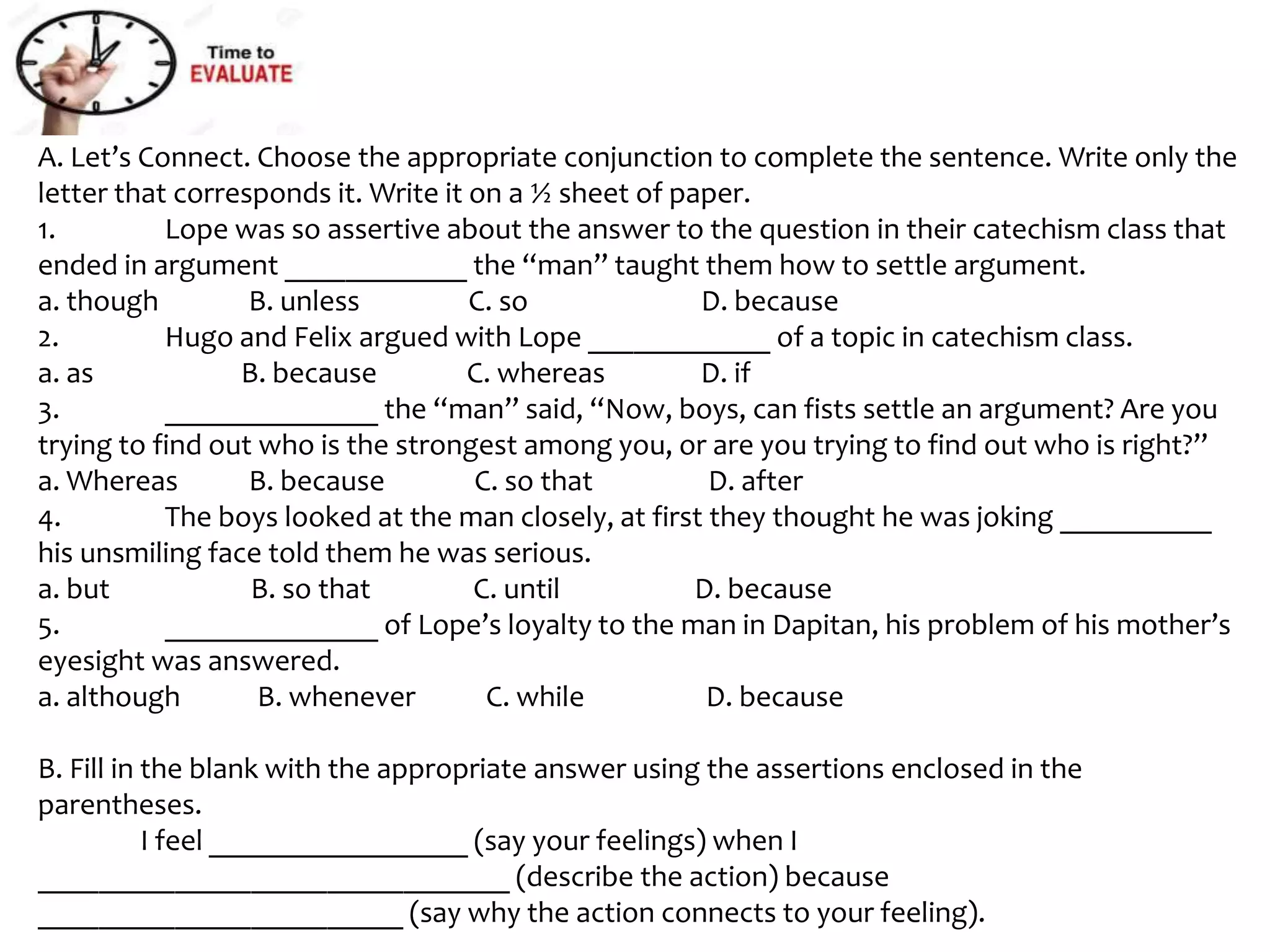 A. Let’s Connect. Choose the appropriate conjunction to complete the sentence. Write only the
letter that corresponds it. Write it on a ½ sheet of paper.
1. Lope was so assertive about the answer to the question in their catechism class that
ended in argument ____________ the “man” taught them how to settle argument.
a. though B. unless C. so D. because
2. Hugo and Felix argued with Lope ____________ of a topic in catechism class.
a. as B. because C. whereas D. if
3. ______________ the “man” said, “Now, boys, can fists settle an argument? Are you
trying to find out who is the strongest among you, or are you trying to find out who is right?”
a. Whereas B. because C. so that D. after
4. The boys looked at the man closely, at first they thought he was joking __________
his unsmiling face told them he was serious.
a. but B. so that C. until D. because
5. ______________ of Lope’s loyalty to the man in Dapitan, his problem of his mother’s
eyesight was answered.
a. although B. whenever C. while D. because
B. Fill in the blank with the appropriate answer using the assertions enclosed in the
parentheses.
I feel _________________ (say your feelings) when I
_______________________________ (describe the action) because
________________________ (say why the action connects to your feeling).
 