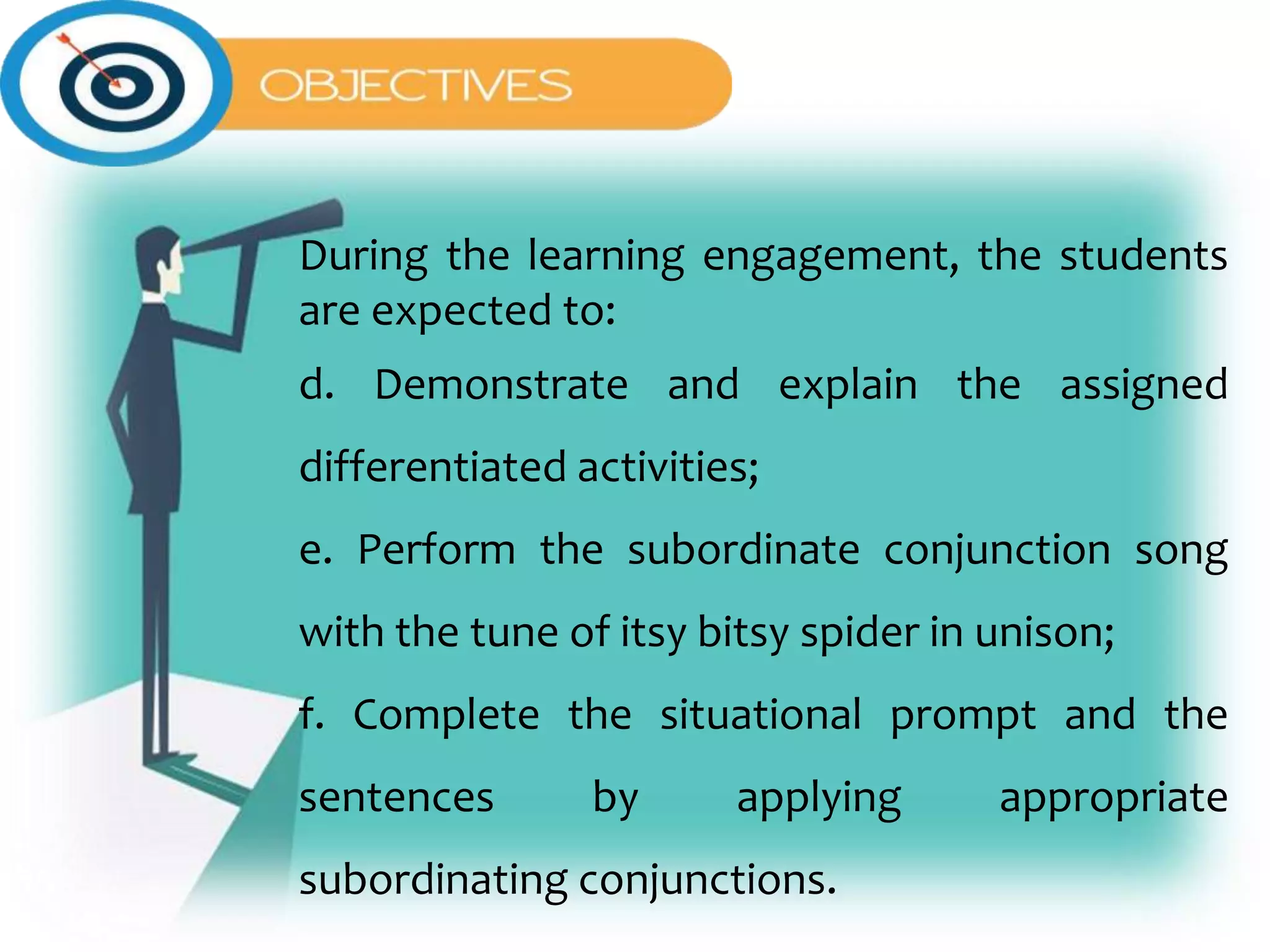 During the learning engagement, the students
are expected to:
d. Demonstrate and explain the assigned
differentiated activities;
e. Perform the subordinate conjunction song
with the tune of itsy bitsy spider in unison;
f. Complete the situational prompt and the
sentences by applying appropriate
subordinating conjunctions.
 