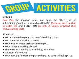 Group 3
Role Play the situation below and apply the other types of
subordinating conjunctions such as REASON (because, since, so that,
in order, as) and CONDITION (if, only if, unless, provided that,
that, assuming that).
Situations:
• You are invited to your classmate’s birthday party.
• You have a sick brother at home.
• Your mother needs assistance from you.
• Your father is working abroad.
• The weather is raining cats and dogs that time.
• It is not safe to travel.
• Your house is far from the place where the party will take place.
 