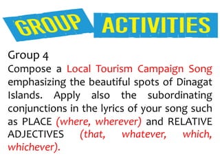 Group 4
Compose a Local Tourism Campaign Song
emphasizing the beautiful spots of Dinagat
Islands. Apply also the subordinating
conjunctions in the lyrics of your song such
as PLACE (where, wherever) and RELATIVE
ADJECTIVES (that, whatever, which,
whichever).
 