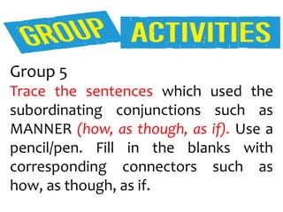 Group 5
Trace the sentences which used the
subordinating conjunctions such as
MANNER (how, as though, as if). Use a
pencil/pen. Fill in the blanks with
corresponding connectors such as
how, as though, as if.
 