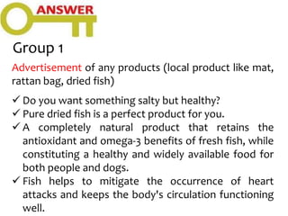 Group 1
Advertisement of any products (local product like mat,
rattan bag, dried fish)
 Do you want something salty but healthy?
 Pure dried fish is a perfect product for you.
 A completely natural product that retains the
antioxidant and omega-3 benefits of fresh fish, while
constituting a healthy and widely available food for
both people and dogs.
 Fish helps to mitigate the occurrence of heart
attacks and keeps the body's circulation functioning
well.
 
